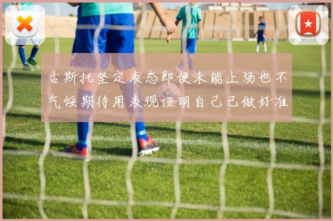 古斯托坚定表态即便未能上场也不气馁期待用表现证明自己已做好准备