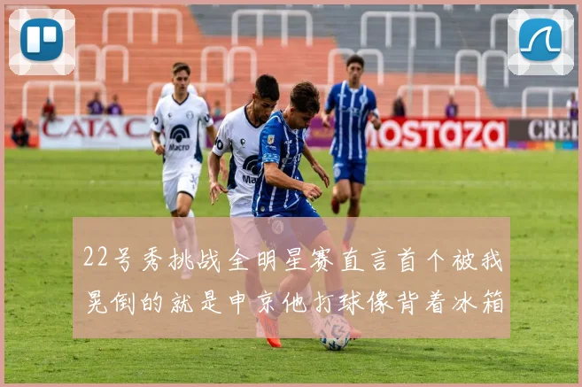 22号秀挑战全明星赛直言首个被我晃倒的就是申京他打球像背着冰箱一样笨重