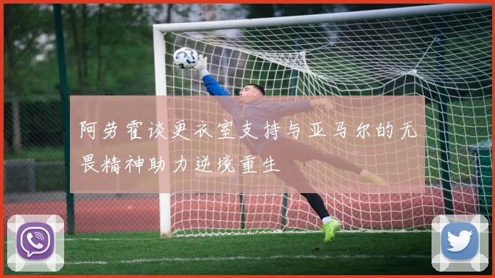 阿劳霍谈更衣室支持与亚马尔的无畏精神助力逆境重生