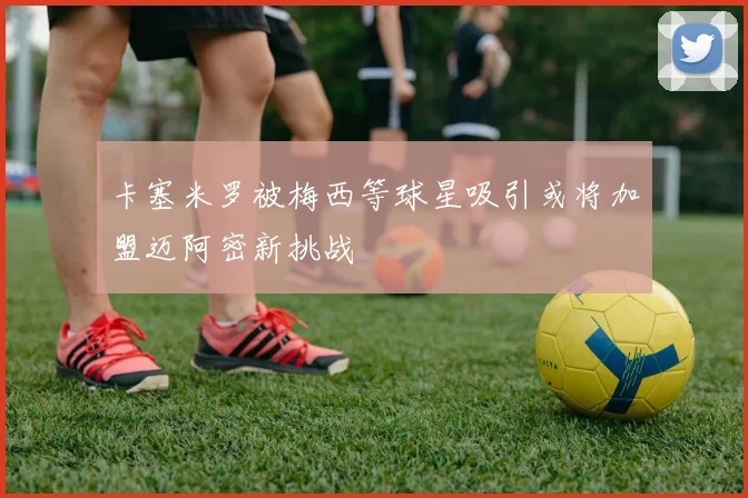 卡塞米罗被梅西等球星吸引或将加盟迈阿密新挑战
