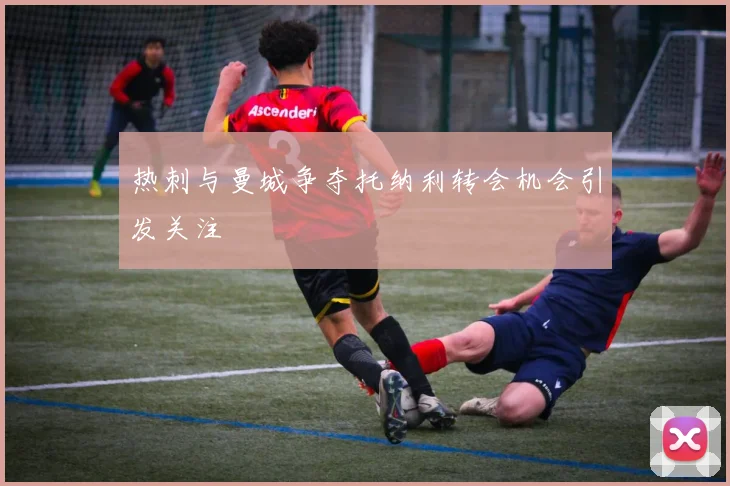 热刺与曼城争夺托纳利转会机会引发关注
