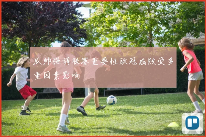 瓜帅强调联赛重要性欧冠成败受多重因素影响