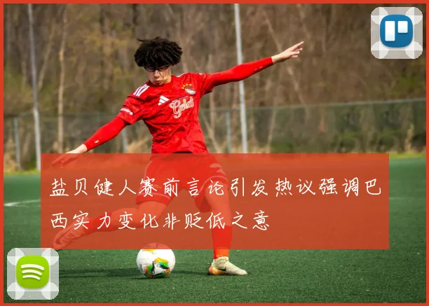 盐贝健人赛前言论引发热议强调巴西实力变化非贬低之意
