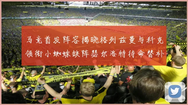 马竞首发阵容揭晓格列兹曼与科克领衔小蜘蛛缺阵瑟尔洛特待命替补