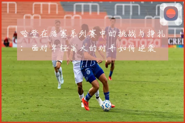 哈登在活塞系列赛中的挑战与挣扎：面对年轻高大的对手如何逆袭