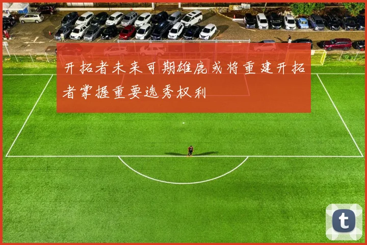 开拓者未来可期雄鹿或将重建开拓者掌握重要选秀权利