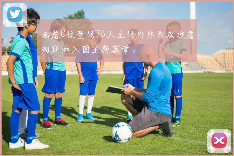 老詹C位登场76人主场外热烈欢迎詹姆斯加入国王新篇章