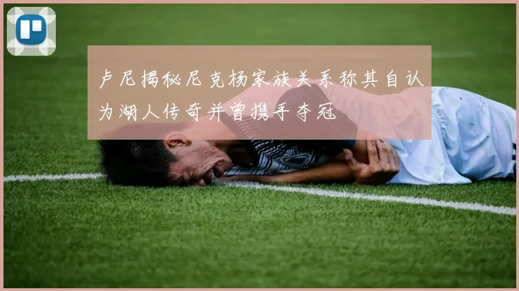 卢尼揭秘尼克杨家族关系称其自认为湖人传奇并曾携手夺冠