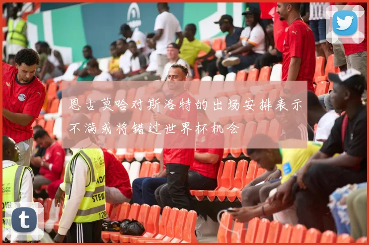 恩古莫哈对斯洛特的出场安排表示不满或将错过世界杯机会