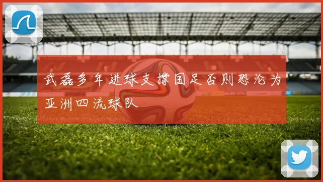 武磊多年进球支撑国足否则恐沦为亚洲四流球队