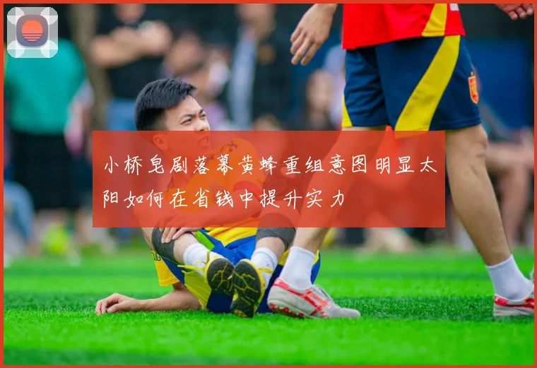 小桥皂剧落幕黄蜂重组意图明显太阳如何在省钱中提升实力