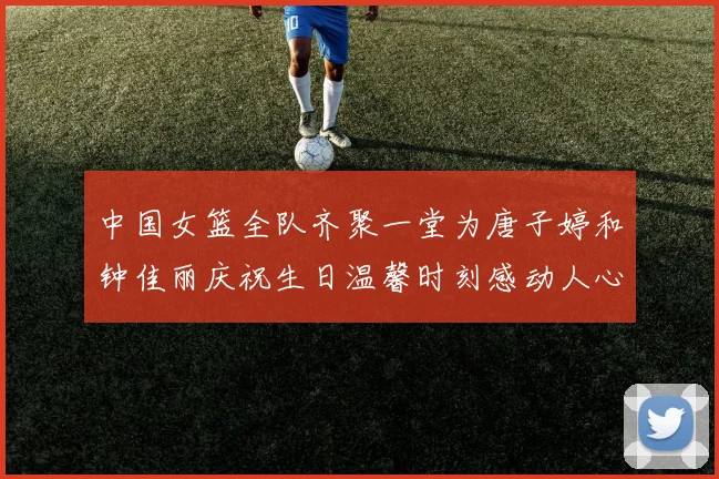中国女篮全队齐聚一堂为唐子婷和钟佳丽庆祝生日温馨时刻感动人心