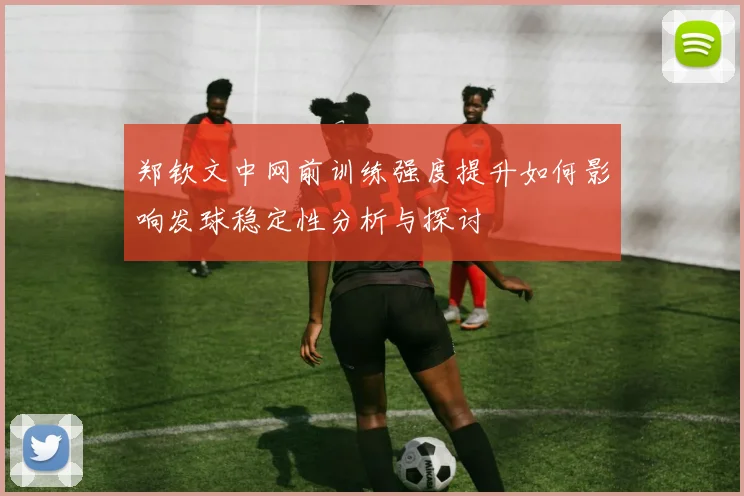 郑钦文中网前训练强度提升如何影响发球稳定性分析与探讨