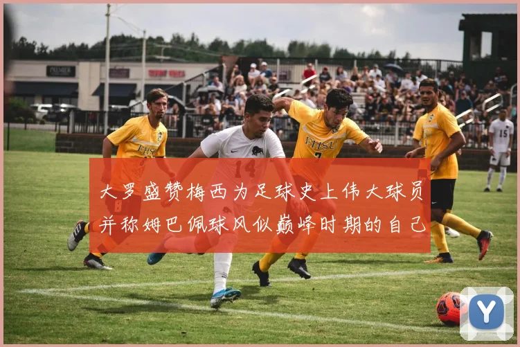 大罗盛赞梅西为足球史上伟大球员并称姆巴佩球风似巅峰时期的自己